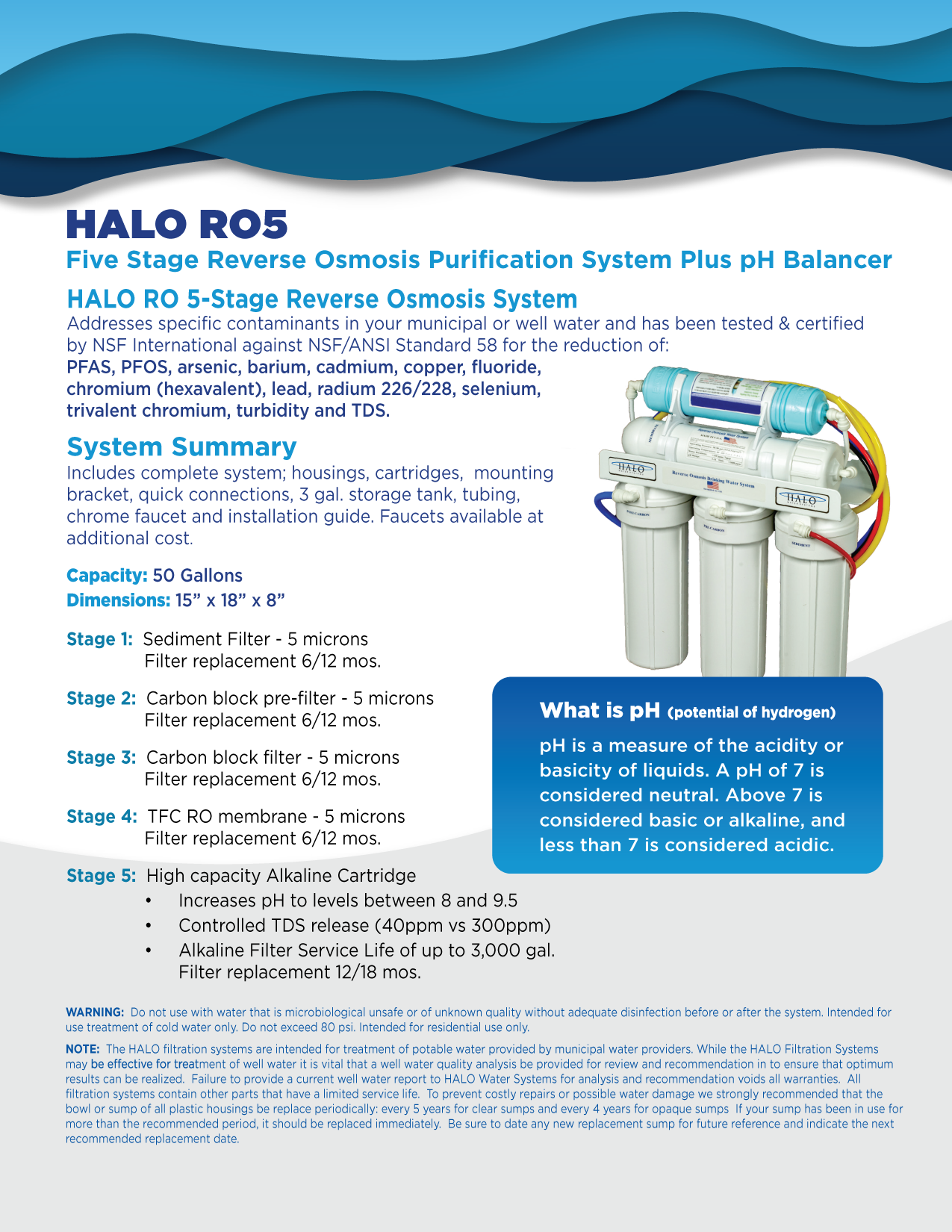 HALO RO5 Five Stage Reverse Osmosis Purification System Plus pH Balancer HALO RO 5-Stage Reverse Osmosis System Addresses specific contaminants in your municipal or well water and has been tested & certified by NSF International against NSF/ANSI Standard 58 for the reduction of: PFAS, PFOS, arsenic, barium, cadmium, copper, fluoride, chromium (hexavalent), lead, radium 226/228, selenium, trivalent chromium, turbidity and TDS. System Summary Includes complete system; housings, cartridges, mounting bracket, quick connections, 3 gal. storage tank, tubing, chrome faucet and installation guide. Faucets available at additional cost. Capacity: 50 Gallons Dimensions: 15" x 18" x 8" Stage 1: Sediment Filter - 5 microns Filter replacement 6/12 mos. Stage 2: Carbon block pre-filter - 5 microns Filter replacement 6/12 mos. Stage 3: Carbon block filter - 5 microns Filter replacement 6/12 mos. Stage 4: TFC RO membrane - 5 microns Filter replacement 6/12 mos. Stage 5: High capacity Alkaline Cartridge Increases pH to levels between 8 and 9.5 Controlled TDS release (40ppm vs 300ppm) Alkaline Filter Service Life of up to 3,000 gal. Filter replacement 12/18 mos. What is pH (potential of hydrogen) pH is a measure of the acidity or basicity of liquids. A pH of 7 is considered neutral. Above 7 is considered basic or alkaline, and less than 7 is considered acidic. WARNING: Do not use with water that is microbiological unsafe or of unknown quality without adequate disinfection before or after the system. Intended for use treatment of cold water only. Do not exceed 80 psi. Intended for residential use only. NOTE: The HALO filtration systems are intended for treatment of potable water provided by municipal water providers. While the HALO Filtration Systems may be effective for treatment of well water it is vital that a well water quality analysis be provided for review and recommendation in to ensure that optimum results can be realized. Failure to provide a current well water report to HALO Water Systems for analysis and recommendation voids all warranties. All filtration systems contain other parts that have a limited service life. To prevent costly repairs or possible water damage we strongly recommended that the bowl or sump of all plastic housings be replace periodically: every 5 years for clear sumps and every 4 years for opaque sumps If your sump has been in use for more than the recommended period, it should be replaced immediately. Be sure to date any new replacement sump for future reference and indicate the next recommended replacement date.